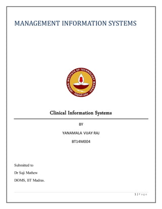 MANAGEMENT INFORMATION SYSTEMS 
1 | P a g e 
Clinical Information Systems 
BY 
YANAMALA VIJAY RAJ 
BT14M004 
Submitted to 
Dr Saji Mathew 
DOMS, IIT Madras. 
 