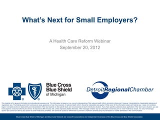 What’s Next for Small Employers?

                                                                        A Health Care Reform Webinar
                                                                            September 20, 2012




This material is for general information and educational purposes only. The information is based on our current understanding of the national health reform provisions referenced. However, interpretations of applicable statutes and
regulations vary. The federal government continues to issue guidance on how the provisions of national health reform should be interpreted and applied. While some of the information deals with federal law, it does not constitute
legal or compliance advice. Applicability and interpretation of the law depends on the specific facts and circumstances of each individual’s situation. If you have specific questions about application of the law to your situation, you are
encouraged to consult an attorney for advice. As required by IRS Circular 230, unless expressly stated otherwise, if this message contains any tax information concerning one or more Federal tax issues, it is not a formal legal
opinion and cannot be used by any person to avoid Federal tax penalties, and cannot be quoted or referenced to promote or market to another party any transaction or matter addressed in this communication



                      Blue Cross Blue Shield of Michigan and Blue Care Network are nonprofit corporations and independent licensees of the Blue Cross and Blue Shield Association.                                                     1
 