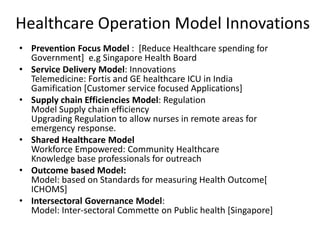 Healthcare Operation Model Innovations
• Prevention Focus Model : [Reduce Healthcare spending for
Government] e.g Singapore Health Board
• Service Delivery Model: Innovations
Telemedicine: Fortis and GE healthcare ICU in India
Gamification [Customer service focused Applications]
• Supply chain Efficiencies Model: Regulation
Model Supply chain efficiency
Upgrading Regulation to allow nurses in remote areas for
emergency response.
• Shared Healthcare Model
Workforce Empowered: Community Healthcare
Knowledge base professionals for outreach
• Outcome based Model:
Model: based on Standards for measuring Health Outcome[
ICHOMS]
• Intersectoral Governance Model:
Model: Inter-sectoral Commette on Public health [Singapore]
 