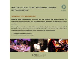 HEALTH & SOCIAL CARE DESIGNED IN DUNDEE  
NETWORKING EVENT
WEDNESDAY 18TH NOVEMBER 2015
Health & Social Care Designed in Dundee is a new initiative that aims to harness the
talents and aspirations of the city, embedding design thinking in health and social care
services.
Initiated by Professor Jean Ker of the School of Medicine, and facilitated by Professor Mike Press and Taylor Stillie of
DJCAD / Open Change, the evening aimed to create the foundations for a series of events to be held throughout
2016. We devised a one hour workshop that focused participants on the following questions:
1.    What are the challenges in Healthcare?
2.    How do I innovate/develop/make a change?
 