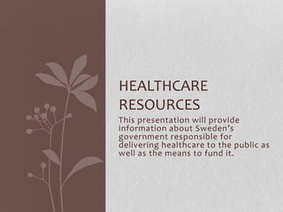 This presentation will provide
information about Sweden’s
government responsible for
delivering healthcare to the public as
well as the means to fund it.
HEALTHCARE
RESOURCES
 