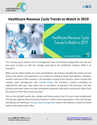 Call now 888-357-3226 (Toll Free)
info@medicalbillersandcoders.com
www.medicalbillersandcoders.com
Copyright ©-2018 MBC. All Rights Reserved1
Healthcare Revenue Cycle Trends to Watch in 2019
The revenue cycle process and its management have continuously progressed over the last
few years to keep up with the changes occurring in the healthcare industry. 2018 is no
exception.
When we talk about health care units and hospitals, the primary thought that comes to one’s
mind is the patient care experience as it relates to individual health and wellness. However,
another valid part of this business is the seamless running of the finances, which involves the
revenue cycle management and medical billing. The moment a patient schedules an
appointment with you, they enter into an ecosystem of payment and processes and that
journey ends when claims are filed and patient payments have been reimbursed, either from
the patient or from their insurance payer.
This on the outright sounds like a simple and linear process, but it’s much more complicated.
To help you organize these financial processes in 2019, most organizations in the coming year
will depend on healthcare revenue cycle management experts and software systems to break
down all the patient data influx.
 