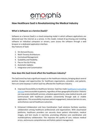 How Healthcare SaaS is Revolutionizing the Medical Industry
What is Software as a Service (SaaS)?
Software as a Service (SaaS) is a cloud computing model in which software applications are
delivered over the internet as a service. In this model, instead of purchasing and installing
software on individual computers or servers, users access the software through a web
browser or a dedicated application interface.
Key Features of SaaS:
1. On-Demand Access
2. Multi-Tenancy Architecture:
3. Centralized Management
4. Scalability and Flexibility
5. Pay-as-You-Go Pricing
6. Automatic Updates
7. Integration and Customization
How does this SaaS trend affect the healthcare industry?
The SaaS trend has had a significant impact on the healthcare industry, bringing about several
positive changes and opportunities for healthcare organizations, providers, and patients.
Here are some keyways in which SaaS has affected the healthcare industry:
8. Improved Accessibility to Healthcare Services: SaaS has made healthcare it consulting
services more accessible to patients, regardless of their geographical location. Patients
can now access telehealth services, schedule appointments, view medical records, and
communicate with healthcare providers conveniently through web or mobile
applications. This accessibility improves patient engagement, reduces barriers to care,
and enhances overall healthcare outcomes.
9. Enhanced Collaboration and Care Coordination: SaaS solutions facilitate seamless
collaboration among healthcare professionals and organizations. With cloud-based
platforms, healthcare providers can securely share patient information, medical
images, and test results in real-time, promoting effective care coordination and
multidisciplinary collaboration. This improves the quality of care, reduces medical
errors, and ensures comprehensive and holistic patient management.
 