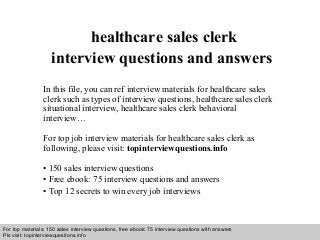 Interview questions and answers – free download/ pdf and ppt file
healthcare sales clerk
interview questions and answers
In this file, you can ref interview materials for healthcare sales
clerk such as types of interview questions, healthcare sales clerk
situational interview, healthcare sales clerk behavioral
interview…
For top job interview materials for healthcare sales clerk as
following, please visit: topinterviewquestions.info
• 150 sales interview questions
• Free ebook: 75 interview questions and answers
• Top 12 secrets to win every job interviews
For top materials: 150 sales interview questions, free ebook: 75 interview questions with answers
Pls visit: topinterviewquesitons.info
 
