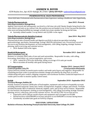 ANDREW R. BOYER
425N Boylan Ave., Apt. #235▪ Raleigh, NC 27603 ▪ (814) 449-9529 ▪ andrewrboyer@gmail.com
PHARMACEUTICAL SALES PROFESSIONAL
Direct B2B Sales Professional with Pharmaceutical Sales Experience seeking a Healthcare Sales Opportunity
TakedaPharmaceuticals June 2015 - Present
SalesRepresentative,RaleighWest
Applied, interviewed, and subsequently was hired to a full-time role with Takeda. Despite being hired to the
same district and team as my contract role, this position was not handed to me. In fact, because the Quintiles
roles were not being backfilled,my manager actually lost a team member by hiring me full-time.
● Currently ranked number 1 in my district and 23/200+ in the region
TakedaPharmaceuticals,QuintilesContract June 2014 - May2015
SalesRepresentative,RaleighWest
Pharmaceutical sales of mental health and digestive portfolio to physician specialties including
gastroenterology, psychiatry,rheumatology, urology, OB/GYN,and primary care. Proventrack record of
success in new business development, accountmanagement, cold-calling, targeting, strategic business
planning, staff in-servicing, and customer service.
▪ 2014: Ranked 12th in the region
HendrickMotorsports November2013 – June 2014
SalesConsultant,Cary,NC
Business to consumer (B2C) sales of new and used automobiles. Responsible forsales, cold-calling,
forecasting, client follow-up,contractnegotiation, and events.
▪ 2014: ranked #4 of 30 in the dealership, selling an average of 16 units per month
▪ Met or exceeded all monthly sales goals during tenure
GE Transportation October 2012 – January2013*
Control Expediter,Erie,PA (*trial positioneliminated)
Liaison between outside locomotiveparts vendors and inside parts buyers and engineers. Responsible for
scheduling purchase orders to productionschedule changes provided by the shop floor,as well as
collaborating with parts vendors, shipping companies, and warehouse facilities. Conducted inspections of
vendor parts in order to monitor quality control issues.
Ecolab September2010 – September2012
TerritoryManager,Buffalo,NY
Outside, business to business (B2B)sales of foodsupplies, equipment and services to hospitality accounts
including national restaurant chains, bars, hotels, nursing homes, hospitals, colleges, and schools. Portfolio
included thousands SKUs of industrial chemicals, supplies, parts, and 24 hour service feature. Responsible
for new business development, existing accountmanagement, cold-calling, forecasting, strategic business
planning, service, collections, and overall customer service. On call24/7/365 foraccount service.
▪ Expected to sell $1,500 per month of parts and equipment and I averaged over$5,000
▪ Started territory with$280,000 in revenue and grew to over$600,000 in revenue during tenure
▪ Consistently exceeded sales goals set forth by company
EDUCATION / AFFILIATIONS
BachelorofScience,Marketing,PennsylvaniaStateUniversity,State College,PA,2009
 