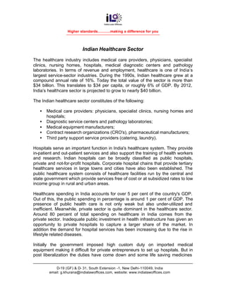Higher standards............making a difference for you




                           Indian Healthcare Sector

The healthcare industry includes medical care providers, physicians, specialist
clinics, nursing homes, hospitals, medical diagnostic centers and pathology
laboratories. In terms of revenue and employment, healthcare is one of India’s
largest service-sector industries. During the 1990s, Indian healthcare grew at a
compound annual rate of 16%. Today the total value of the sector is more than
$34 billion. This translates to $34 per capita, or roughly 6% of GDP. By 2012,
India’s healthcare sector is projected to grow to nearly $40 billion.

The Indian healthcare sector constitutes of the following:

   •   Medical care providers: physicians, specialist clinics, nursing homes and
       hospitals;
   •   Diagnostic service centers and pathology laboratories;
   •   Medical equipment manufacturers;
   •   Contract research organizations (CRO's), pharmaceutical manufacturers;
   •   Third party support service providers (catering, laundry).

Hospitals serve an important function in India's healthcare system. They provide
in-patient and out-patient services and also support the training of health workers
and research. Indian hospitals can be broadly classified as public hospitals,
private and not-for-profit hospitals. Corporate hospital chains that provide tertiary
healthcare services in large towns and cities have also been established. The
public healthcare system consists of healthcare facilities run by the central and
state government which provide services free of cost or at subsidized rates to low
income group in rural and urban areas.

Healthcare spending in India accounts for over 5 per cent of the country's GDP.
Out of this, the public spending in percentage is around 1 per cent of GDP. The
presence of public health care is not only weak but also under-utilized and
inefficient. Meanwhile, private sector is quite dominant in the healthcare sector.
Around 80 percent of total spending on healthcare in India comes from the
private sector. Inadequate public investment in health infrastructure has given an
opportunity to private hospitals to capture a larger share of the market. In
addition the demand for hospital services has been increasing due to the rise in
lifestyle related diseases.

Initially the government imposed high custom duty on imported medical
equipment making it difficult for private entrepreneurs to set up hospitals. But in
post liberalization the duties have come down and some life saving medicines

           D-19 (GF) & D- 31, South Extension -1, New Delhi-110049, India
        email: g.khurana@indialawoffices.com, website: www.indialawoffices.com
 