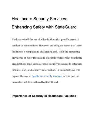 Healthcare Security Services:
Enhancing Safety with StateGuard
Healthcare facilities are vital institutions that provide essential
services to communities. However, ensuring the security of these
facilities is a complex and challenging task. With the increasing
prevalence of cyber threats and physical security risks, healthcare
organizations must employ robust security measures to safeguard
patients, staff, and sensitive information. In this article, we will
explore the role of healthcare security services, focusing on the
innovative solutions offered by StateGuard.
Importance of Security in Healthcare Facilities
 