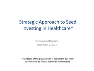 Strategic Approach to Seed
 Investing in Healthcare*

               Christina LaMontagne
                December 2, 2012




 *The focus of this presentation is healthcare, but most
    lessons could be widely applied to other sectors.
 