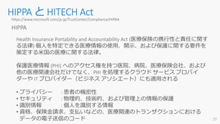 HIPPA と HITECH Acthttps://www.microsoft.com/ja-jp/TrustCenter/Compliance/HIPAA
HIPPA
Health Insurance Portability and Accountability Act (医療保険の携行性と責任に関す
る法律) 個人を特定できる医療情報の使用、開示、および保護に関する要件を
策定する米国の医療に関する法律。
保護医療情報 (PHI) へのアクセス権を持つ医院、病院、医療保険会社、および
他の医療関連会社だけでなく、PHI を処理するクラウド サービス プロバイ
ダーや IT プロバイダー（ビジネス アソシエート）にも適用される
• プライバシー : 患者の機密性
• セキュリティ : 物理的、技術的、および管理上の情報の保護
• 識別情報 : 個人を識別する情報
• 資格、保険金請求、支払いなどの、医療関連のトランザクションにおける
データの電子送信のコード
 