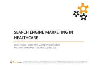 SEARCH ENGINE MARKETING IN
HEALTHCARE
CHRIS FINCH – SALES AND MARKETING DIRECTOR
ANTHONY MARSHALL – TECHNICAL DIRECTOR




        This document is confidential and is intended only for the stated recipient(s)and access to it by any other person is unauthorised. Recipients must not disclose, copy, circulate or in any other way use ,or rely on,
        the information contained in this e-mail without the prior consent of a representative of Earthware Limited. Earthware Limited is a company registered in England and Wales under registered number 06047986.
        Its registered office is 11 Old School Walk, Arlesey, Beds. SG15 6YF. Any prices quoted within this document are exclusive of VAT and are valid for 30 days from sending unless specified otherwise.
 