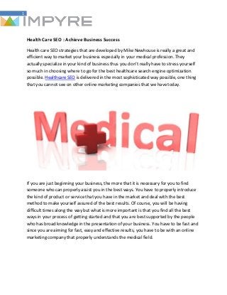 1
Health Care SEO : Achieve Business Success
Health care SEO strategies that are developed by Mike Newhouse is really a great and
efficient way to market your business especially in your medical profession. They
actually specialize in your kind of business thus you don’t really have to stress yourself
so much in choosing where to go for the best healthcare search engine optimization
possible. Healthcare SEO is delivered in the most sophisticated way possible, one thing
that you cannot see on other online marketing companies that we have today.
If you are just beginning your business, the more that it is necessary for you to find
someone who can properly assist you in the best ways. You have to properly introduce
the kind of product or service that you have in the market and deal with the best
method to make yourself assured of the best results. Of course, you will be having
difficult times along the way but what is more important is that you find all the best
ways in your process of getting started and that you are best supported by the people
who has broad knowledge in the presentation of your business. You have to be fast and
since you are aiming for fast, easy and effective results, you have to be with an online
marketing company that properly understands the medical field.
 