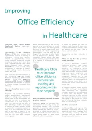 Improving

                    Office Efficiency
                                                        in        Healthcare
Interview with: Cassie Butler,             Phone messages can be left for the       In order for revenue to come in,
Regional   Sales   Manager,                patient on a home phone, or a cell       patients must show up. A doctor may
PhoneTree                                  phone along with a text message and      have ten appointments per day, but if
                                           an email, to ensure they are not only    two patients do not come, a lot of
                                           reminded of their upcoming               money and time is lost.
“Healthcare        Chief   Financial       appointments, but that they do not
Officers (CFOs) can increase their         forget. This technique is called Audio   Decreasing       no-show       patients     is
organization’s revenue by having an        Visual Impression Paring. The            critical.
automated system that reminds              messaging system allows two way
patients of appointments, annual           communication, so patients can press     What can be done to guarantee
exams, customer satisfaction surveys,      0 to transfer to a live person in the    repeat patients?
compliancy issues, and when they           hospital.
have a balance overdue,” says Cassie                                                I n t o d ay ’ s e c o n o mi c c l i m a t e ,
Butler, Regional Sales Manager,                                                     healthcare providers must ensure
PhoneTree. This would allow                                                         patients return. Loyalty can be
receptionists to take care of patients
in the waiting room, decreasing              Healthcare CFOs                        produced by creating a strong
                                                                                    relationship with patients and treating
patient wait time.                                                                  them like customers through outreach

From a solution provider company at
                                              must improve                          programs, recall programs, and
                                                                                    con ti n u ed pati en t to pr ac ti ce
the upcoming marcus
National Healthcare CFO Summit
                               evans
                                             office efficiency,                     interaction. Patients like to feel
                                                                                    important; they want to feel like they
Spring      2012 and National
Healthcare CFO Summit Fall 2012,                information                         are being heard, so communication is
                                                                                    crucial. Nobody goes back to a
Butler shares her thoughts on bringing                                              hospital that is cold, clinical and non-
in revenue through increased office
efficiency.
                                               tracking and                         human like.


How can hospitals become more
                                             reporting within                       By sending patients happy birthday
                                                                                    and holiday wishes, pre-care and post
efficient?
                                              their hospitals                       -care instructions and customized
                                                                                    messages about their annual exams,
Hospitals are currently handling                                                    it shows that the hospital cares
patient appointments inefficiently.                                                 enough to reach out to them. It is not
Staff are calling each patient to                                                   just about taking their money because
remind them of their appointment and       How can Healthcare CFOs increase         they came for an annual visit, but a
often do not get an answer, and            practice revenue?                        way of showing that they recognize
unfortunately it is hard enough to                                                  them as human beings.
make the calls during the day, so          Healthcare CFOs can increase their
there definitely is no time for a retry,   organization’s revenue by having an      Any final comments?
or calling a secondary number. Having      automated system that reminds
an automated messaging system in           patients of upcoming appointments,       Healthcare CFOs must improve office
place could take care of this and allow    recalls patients for follow up exams,    efficiency, information tracking and
staff to take care of patients in the      and help to collect overdue balances.    reporting within their hospitals. Staff
waiting room, decreasing patient wait      This allows staff who were previously    are currently wasting time on
time and the time spent handling           doing these tasks to work more           processes that can easily be solved
incoming calls.                            efficiently within the practice.         through automated systems.
 