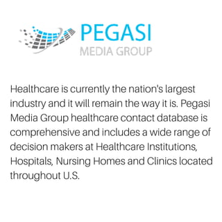 Healthcare is currently the nation's largest
industry and it will remain the way it is. Pegasi
Media Group healthcare contact database is
comprehensive and includes a wide range of
decision makers at Healthcare Institutions,
Hospitals, Nursing Homes and Clinics located
throughout U.S.
 