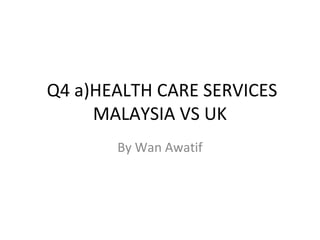 Q4 a)HEALTH CARE SERVICES
     MALAYSIA VS UK
       By Wan Awatif
 