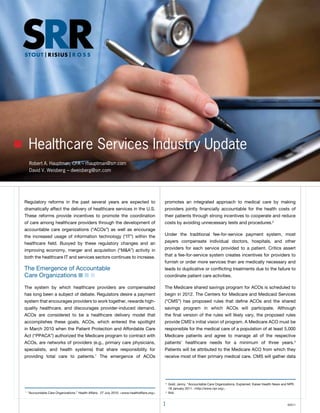 Healthcare Services Industry Update
    Robert A. Hauptman, CFA – rhauptman@srr.com
    David V. Weisberg – dweisberg@srr.com




Regulatory reforms in the past several years are expected to                                   promotes an integrated approach to medical care by making
dramatically affect the delivery of healthcare services in the U.S.                            providers jointly financially accountable for the health costs of
these reforms provide incentives to promote the coordination                                   their patients through strong incentives to cooperate and reduce
of care among healthcare providers through the development of                                  costs by avoiding unnecessary tests and procedures.2
accountable care organizations (“ACos”) as well as encourage
the increased usage of information technology (“It”) within the                                Under the traditional fee-for-service payment system, most
healthcare field. Buoyed by these regulatory changes and an                                    payers compensate individual doctors, hospitals, and other
improving economy, merger and acquisition (“M&A”) activity in                                  providers for each service provided to a patient. Critics assert
both the healthcare It and services sectors continues to increase.                             that a fee-for-service system creates incentives for providers to
                                                                                               furnish or order more services than are medically necessary and
the emergence of Accountable                                                                   leads to duplicative or conflicting treatments due to the failure to
Care organizations n n n                                                                       coordinate patient care activities.

the system by which healthcare providers are compensated                                       the Medicare shared savings program for ACos is scheduled to
has long been a subject of debate. Regulators desire a payment                                 begin in 2012. the Centers for Medicare and Medicaid Services
system that encourages providers to work together, rewards high-                               (“CMS”) has proposed rules that define ACos and the shared
quality healthcare, and discourages provider-induced demand.                                   savings program in which ACos will participate. Although
ACos are considered to be a healthcare delivery model that                                     the final version of the rules will likely vary, the proposed rules
accomplishes these goals. ACos, which entered the spotlight                                    provide CMS’s initial vision of program. A Medicare ACo must be
in March 2010 when the Patient Protection and Affordable Care                                  responsible for the medical care of a population of at least 5,000
Act (“PPACA”) authorized the Medicare program to contract with                                 Medicare patients and agree to manage all of the respective
ACos, are networks of providers (e.g., primary care physicians,                                patients’ healthcare needs for a minimum of three years.3
specialists, and health systems) that share responsibility for                                 Patients will be attributed to the Medicare ACo from which they
providing total care to patients.1 the emergence of ACos                                       receive most of their primary medical care. CMS will gather data




                                                                                               2
                                                                                                   Gold, Jenny. “Accountable Care organizations, explained. Kaiser Health News and NPR.
                                                                                                   18 January 2011. <http://www.npr.org>.
1
    “Accountable Care organizations.” Health Affairs. 27 July 2010. <www.healthaffairs.org>.   3
                                                                                                   Ibid.


                                                                                               1                                                                                  ©2011
 