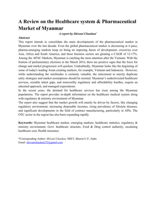 A Review on the Healthcare system & Pharmaceutical
Market of Myanmar
A report by Shivani Chauhan*
Abstract
This report intends to consolidate the main developments of the pharmaceutical market in
Myanmar over the last decade. Even the global pharmaceutical market is decreasing at it pace,
pharma-emerging markets keep on being an imposing factor of development; crosswise over
Asia, Africa and South America, and these business sectors are gloating a CAGR of 12-17%.
Among the APAC Markets, Myanmar is catching the most attention after the Vietnam. With the
fruition of parliamentary elections in the March 2016, there are positive signs that the force for
change and market progression will quicken. Undoubtedly, Myanmar looks like the beginning of
some of today's leading Asian creating markets, for example, Vietnam and Indonesia. However,
while understanding the similitudes is certainly valuable, the enticement to merely duplicate
entry strategies and market assumptions should be resisted. Myanmar’s underinvested healthcare
services, sizeable talent gaps, and noteworthy regulatory and affordability hurdles, require an
educated approach, and managed expectations.
In the recent years, the demand for healthcare services has risen among the Myanmar
populations. The report provides in-depth information on the healthcare medical system along
with regulatory & ministry environment of Myanmar.
The report also suggest that the market growth will mainly be driven by factors, like changing
regulatory environment, increasing disposable incomes, rising prevalence of lifestyle diseases,
and significant developments in the field of contract manufacturing, particularly in APIs. The
OTC sector in the region has also been expanding rapidly.
Keywords: Myanmar healthcare market, emerging markets; healthcare statistics, regulatory &
ministry environment, Govt. healthcare structure, Food & Drug control authority, escalating
healthcare cost, Health insurance.
*Corresponding Author: Shivani Chauhan. MIET, Meerut U.P., India
Email: shivanichauhan232@gmail.com
 