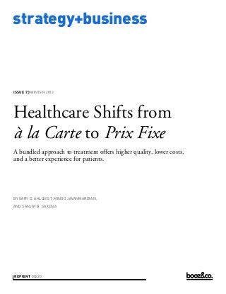 strategy+business

ISSUE 73 WINTER 2013

Healthcare Shifts from
à la Carte to Prix Fixe
A bundled approach to treatment offers higher quality, lower costs,
and a better experience for patients.

BY GARY D. AHLQUIST, MINOO JAVANMARDIAN,
AND SANJAY B. SAXENA

REPRINT 00220

 