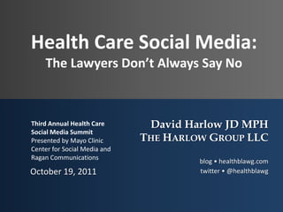 Health Care Social Media:The Lawyers Don’t Always Say No October 19, 2011 Third Annual Health Care Social Media Summit Presented by Mayo Clinic Center for Social Media and Ragan Communications David Harlow JD MPH The Harlow Group LLC blog • healthblawg.com twitter • @healthblawg    