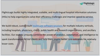 FlightsLogic builds highly integrated, scalable, and multi-lingual hospital information solutions
(HISs) to help organizations solve their efficiency challenges and improve speed-to-service.
We build robust, custom-built healthcare software solutions for multiple industry verticals,
including hospitals, physicians, clinics, public health and research organizations, and ancillary
facilities. Our experts uniquely combine the power of analytics, automation, and intelligence to
spark transformation for our clients and help them inspire better care outcomes for relatively
lesser costs.
 
