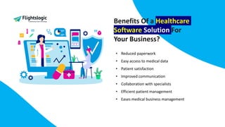 Benefits Of a Healthcare
Software Solution For
Your Business?
• Reduced paperwork
• Easy access to medical data
• Patient satisfaction
• Improved communication
• Collaboration with specialists
• Efficient patient management
• Eases medical business management
 