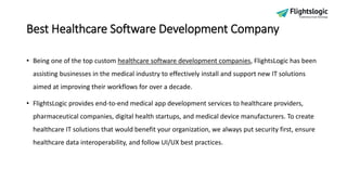 Best Healthcare Software Development Company
• Being one of the top custom healthcare software development companies, FlightsLogic has been
assisting businesses in the medical industry to effectively install and support new IT solutions
aimed at improving their workflows for over a decade.
• FlightsLogic provides end-to-end medical app development services to healthcare providers,
pharmaceutical companies, digital health startups, and medical device manufacturers. To create
healthcare IT solutions that would benefit your organization, we always put security first, ensure
healthcare data interoperability, and follow UI/UX best practices.
 