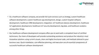 • As a healthcare software company, we provide full-cycle services such as strategy, custom healthcare
software development, custom healthcare app development, design, custom hospital software
development, healthcare CRM development, integration, IoT healthcare devices development, healthcare
IoT applications development, healthcare IoT security development, big data, and healthcare analytics
among other things.
• Our healthcare software development company offers you to work with a competent team of certified
technicians. Our team of developers will provide outstanding assistance and produce the industry's most
innovative solutions using current visuals, clean and highly functional code, and methods tailored to your
business case. Quick installation, cost-effective planning, and execution are all essential components of
successful healthcare software development
 