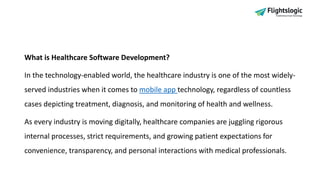 What is Healthcare Software Development?
In the technology-enabled world, the healthcare industry is one of the most widely-
served industries when it comes to mobile app technology, regardless of countless
cases depicting treatment, diagnosis, and monitoring of health and wellness.
As every industry is moving digitally, healthcare companies are juggling rigorous
internal processes, strict requirements, and growing patient expectations for
convenience, transparency, and personal interactions with medical professionals.
 