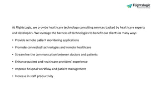 At FlightsLogic, we provide healthcare technology consulting services backed by healthcare experts
and developers. We leverage the harness of technologies to benefit our clients in many ways:
• Provide remote patient monitoring applications
• Promote connected technologies and remote healthcare
• Streamline the communication between doctors and patients
• Enhance patient and healthcare providers' experience
• Improve hospital workflow and patient management
• Increase in staff productivity
 