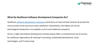 What Do Healthcare Software Development Companies Do?
Healthcare software development companies mainly focus on task-oriented solutions & provide the
most accurate result and ensure client satisfaction. Nevertheless, the highest aim of any
technological introduction is to establish an all-in-one healthcare ecosystem.
And so, a high-end software development company always offers a comprehensive set of services
for healthcare organizations & involving IT consulting, mobile/web development, cloud
technologies, and IT outsourcing.
 