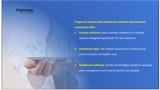 3 types of services that healthcare software development
companies offer:
1. Custom solutions: task-oriented software or a mobile
solution designed specifically for the customer.
2. Healthcare apps: the mobile solutions for tracking and
communication on health state.
3. Healthcare software: all the technologies aimed at assisting
data management and improving the care quality.
 