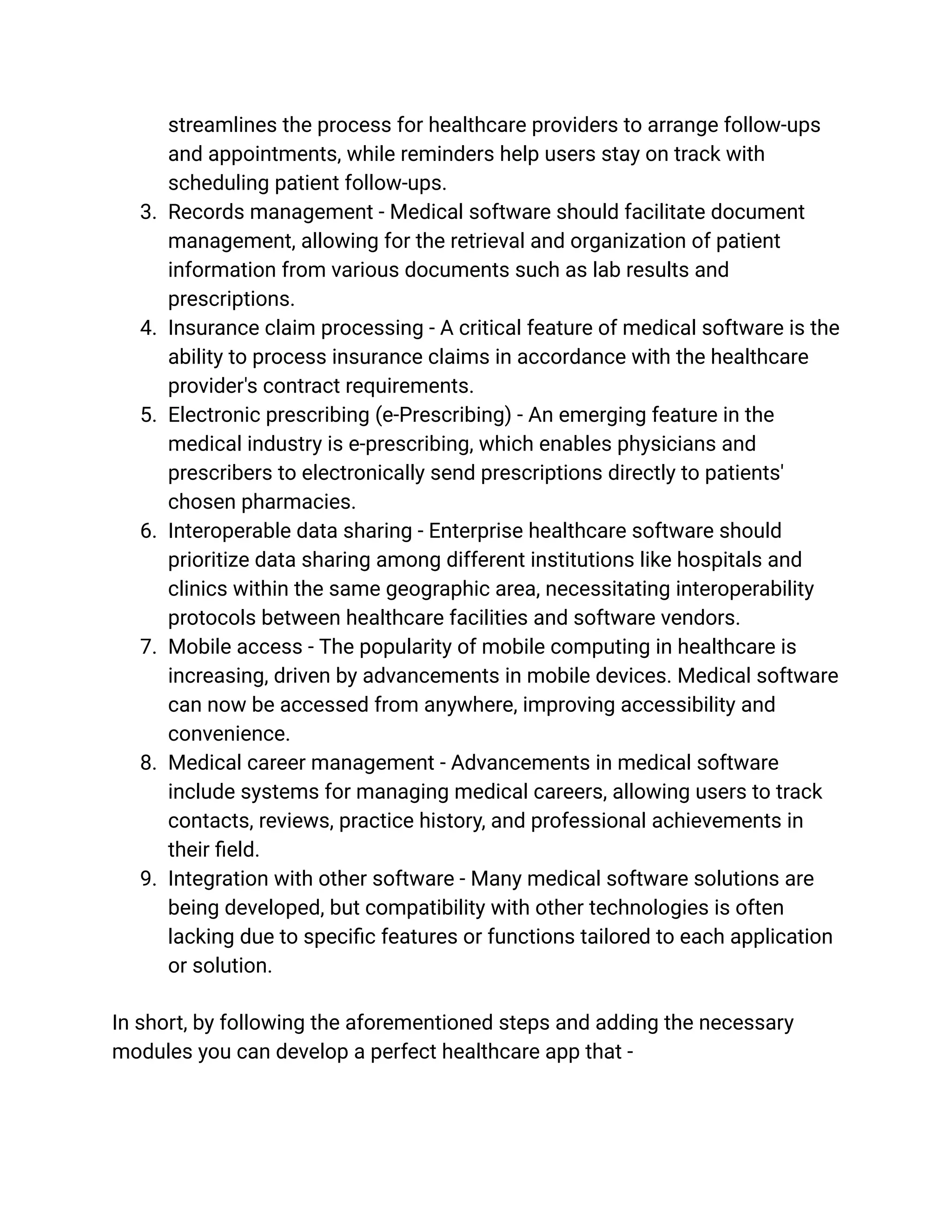 streamlines the process for healthcare providers to arrange follow-ups
and appointments, while reminders help users stay on track with
scheduling patient follow-ups.
3. Records management - Medical software should facilitate document
management, allowing for the retrieval and organization of patient
information from various documents such as lab results and
prescriptions.
4. Insurance claim processing - A critical feature of medical software is the
ability to process insurance claims in accordance with the healthcare
provider's contract requirements.
5. Electronic prescribing (e-Prescribing) - An emerging feature in the
medical industry is e-prescribing, which enables physicians and
prescribers to electronically send prescriptions directly to patients'
chosen pharmacies.
6. Interoperable data sharing - Enterprise healthcare software should
prioritize data sharing among different institutions like hospitals and
clinics within the same geographic area, necessitating interoperability
protocols between healthcare facilities and software vendors.
7. Mobile access - The popularity of mobile computing in healthcare is
increasing, driven by advancements in mobile devices. Medical software
can now be accessed from anywhere, improving accessibility and
convenience.
8. Medical career management - Advancements in medical software
include systems for managing medical careers, allowing users to track
contacts, reviews, practice history, and professional achievements in
their field.
9. Integration with other software - Many medical software solutions are
being developed, but compatibility with other technologies is often
lacking due to specific features or functions tailored to each application
or solution.
In short, by following the aforementioned steps and adding the necessary
modules you can develop a perfect healthcare app that -
 