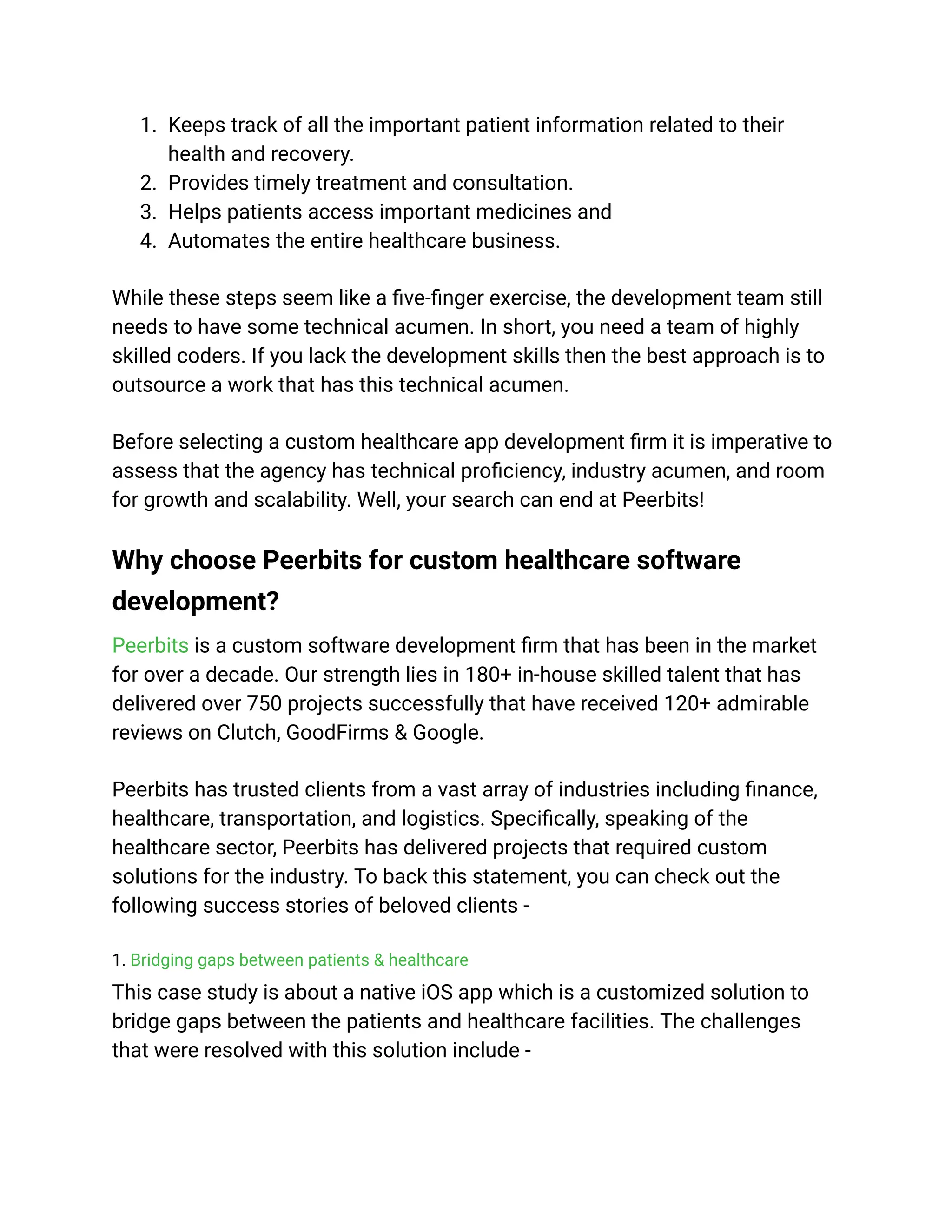 1. Keeps track of all the important patient information related to their
health and recovery.
2. Provides timely treatment and consultation.
3. Helps patients access important medicines and
4. Automates the entire healthcare business.
While these steps seem like a five-finger exercise, the development team still
needs to have some technical acumen. In short, you need a team of highly
skilled coders. If you lack the development skills then the best approach is to
outsource a work that has this technical acumen.
Before selecting a custom healthcare app development firm it is imperative to
assess that the agency has technical proficiency, industry acumen, and room
for growth and scalability. Well, your search can end at Peerbits!
Why choose Peerbits for custom healthcare software
development?
Peerbits is a custom software development firm that has been in the market
for over a decade. Our strength lies in 180+ in-house skilled talent that has
delivered over 750 projects successfully that have received 120+ admirable
reviews on Clutch, GoodFirms & Google.
Peerbits has trusted clients from a vast array of industries including finance,
healthcare, transportation, and logistics. Specifically, speaking of the
healthcare sector, Peerbits has delivered projects that required custom
solutions for the industry. To back this statement, you can check out the
following success stories of beloved clients -
1. Bridging gaps between patients & healthcare
This case study is about a native iOS app which is a customized solution to
bridge gaps between the patients and healthcare facilities. The challenges
that were resolved with this solution include -
 