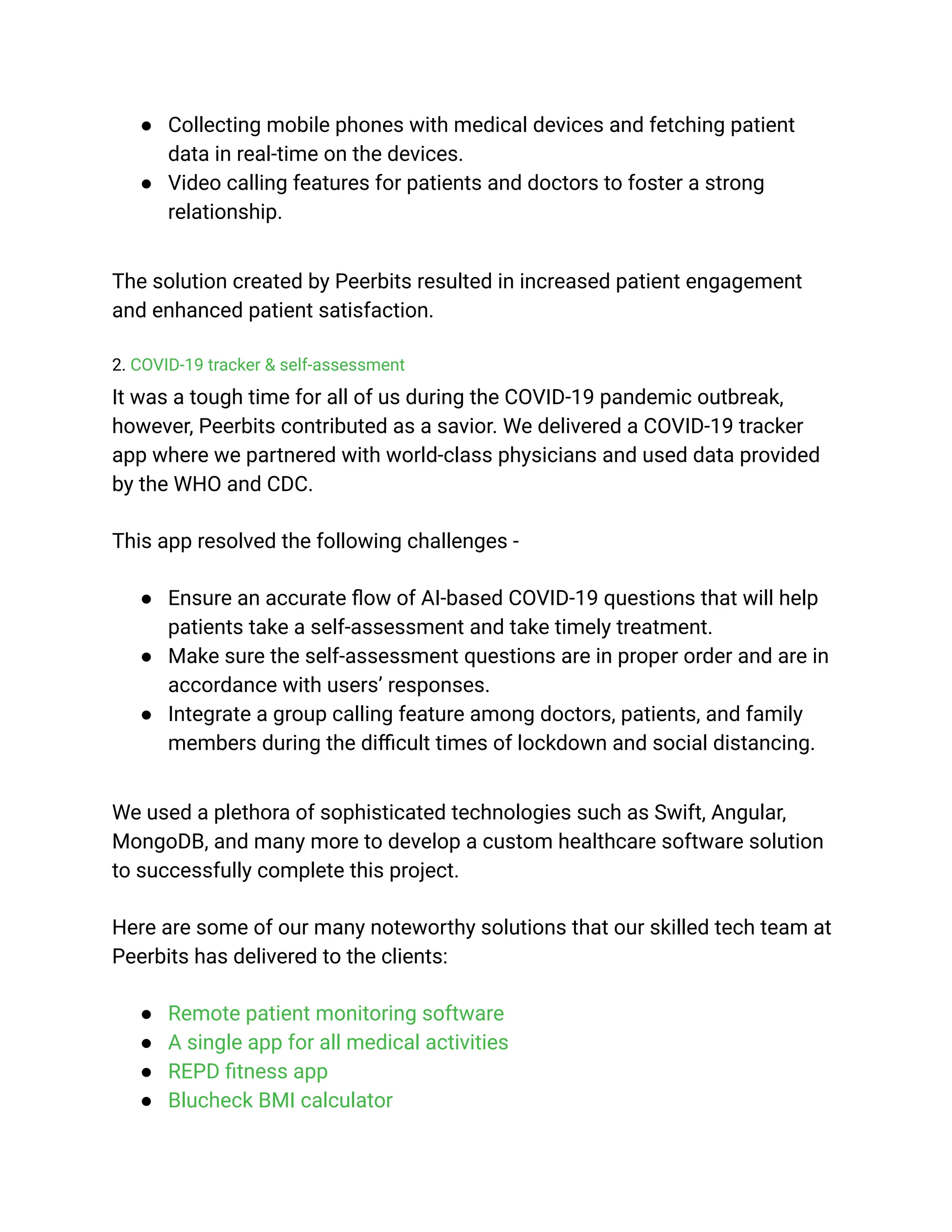 ● Collecting mobile phones with medical devices and fetching patient
data in real-time on the devices.
● Video calling features for patients and doctors to foster a strong
relationship.
The solution created by Peerbits resulted in increased patient engagement
and enhanced patient satisfaction.
2. COVID-19 tracker & self-assessment
It was a tough time for all of us during the COVID-19 pandemic outbreak,
however, Peerbits contributed as a savior. We delivered a COVID-19 tracker
app where we partnered with world-class physicians and used data provided
by the WHO and CDC.
This app resolved the following challenges -
● Ensure an accurate flow of AI-based COVID-19 questions that will help
patients take a self-assessment and take timely treatment.
● Make sure the self-assessment questions are in proper order and are in
accordance with users’ responses.
● Integrate a group calling feature among doctors, patients, and family
members during the difficult times of lockdown and social distancing.
We used a plethora of sophisticated technologies such as Swift, Angular,
MongoDB, and many more to develop a custom healthcare software solution
to successfully complete this project.
Here are some of our many noteworthy solutions that our skilled tech team at
Peerbits has delivered to the clients:
● Remote patient monitoring software
● A single app for all medical activities
● REPD fitness app
● Blucheck BMI calculator
 