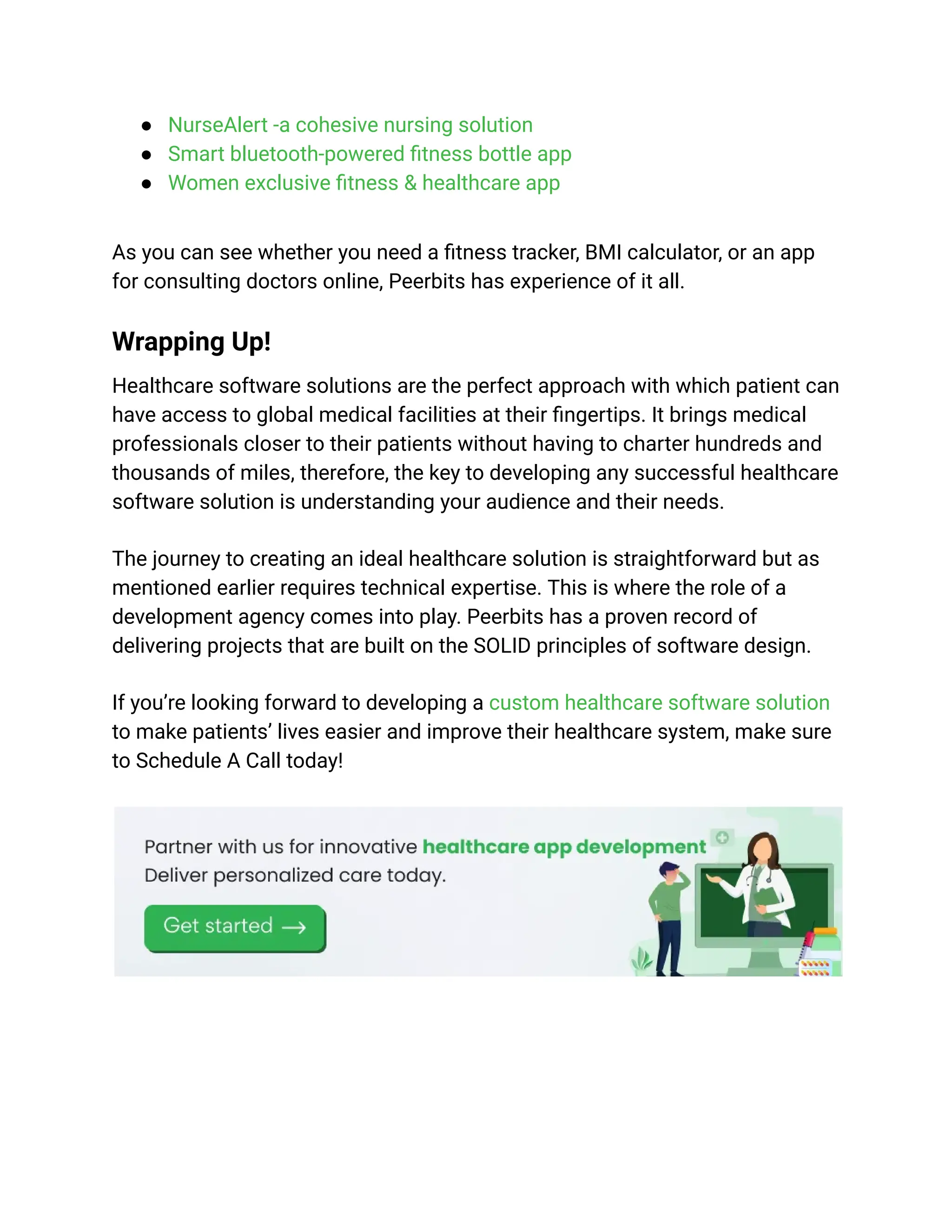 ● NurseAlert -a cohesive nursing solution
● Smart bluetooth-powered fitness bottle app
● Women exclusive fitness & healthcare app
As you can see whether you need a fitness tracker, BMI calculator, or an app
for consulting doctors online, Peerbits has experience of it all.
Wrapping Up!
Healthcare software solutions are the perfect approach with which patient can
have access to global medical facilities at their fingertips. It brings medical
professionals closer to their patients without having to charter hundreds and
thousands of miles, therefore, the key to developing any successful healthcare
software solution is understanding your audience and their needs.
The journey to creating an ideal healthcare solution is straightforward but as
mentioned earlier requires technical expertise. This is where the role of a
development agency comes into play. Peerbits has a proven record of
delivering projects that are built on the SOLID principles of software design.
If you’re looking forward to developing a custom healthcare software solution
to make patients’ lives easier and improve their healthcare system, make sure
to Schedule A Call today!
 