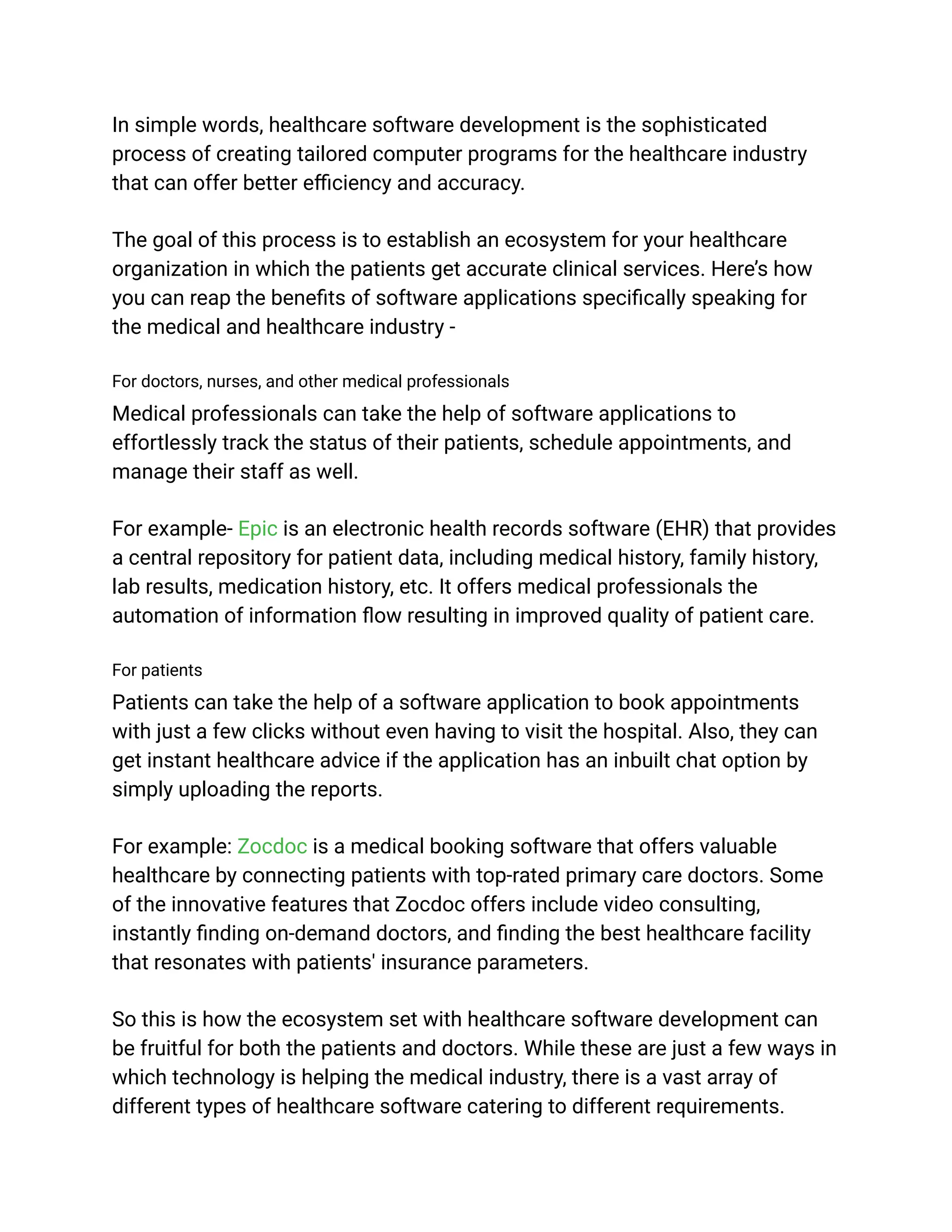In simple words, healthcare software development is the sophisticated
process of creating tailored computer programs for the healthcare industry
that can offer better efficiency and accuracy.
The goal of this process is to establish an ecosystem for your healthcare
organization in which the patients get accurate clinical services. Here’s how
you can reap the benefits of software applications specifically speaking for
the medical and healthcare industry -
For doctors, nurses, and other medical professionals
Medical professionals can take the help of software applications to
effortlessly track the status of their patients, schedule appointments, and
manage their staff as well.
For example- Epic is an electronic health records software (EHR) that provides
a central repository for patient data, including medical history, family history,
lab results, medication history, etc. It offers medical professionals the
automation of information flow resulting in improved quality of patient care.
For patients
Patients can take the help of a software application to book appointments
with just a few clicks without even having to visit the hospital. Also, they can
get instant healthcare advice if the application has an inbuilt chat option by
simply uploading the reports.
For example: Zocdoc is a medical booking software that offers valuable
healthcare by connecting patients with top-rated primary care doctors. Some
of the innovative features that Zocdoc offers include video consulting,
instantly finding on-demand doctors, and finding the best healthcare facility
that resonates with patients' insurance parameters.
So this is how the ecosystem set with healthcare software development can
be fruitful for both the patients and doctors. While these are just a few ways in
which technology is helping the medical industry, there is a vast array of
different types of healthcare software catering to different requirements.
 
