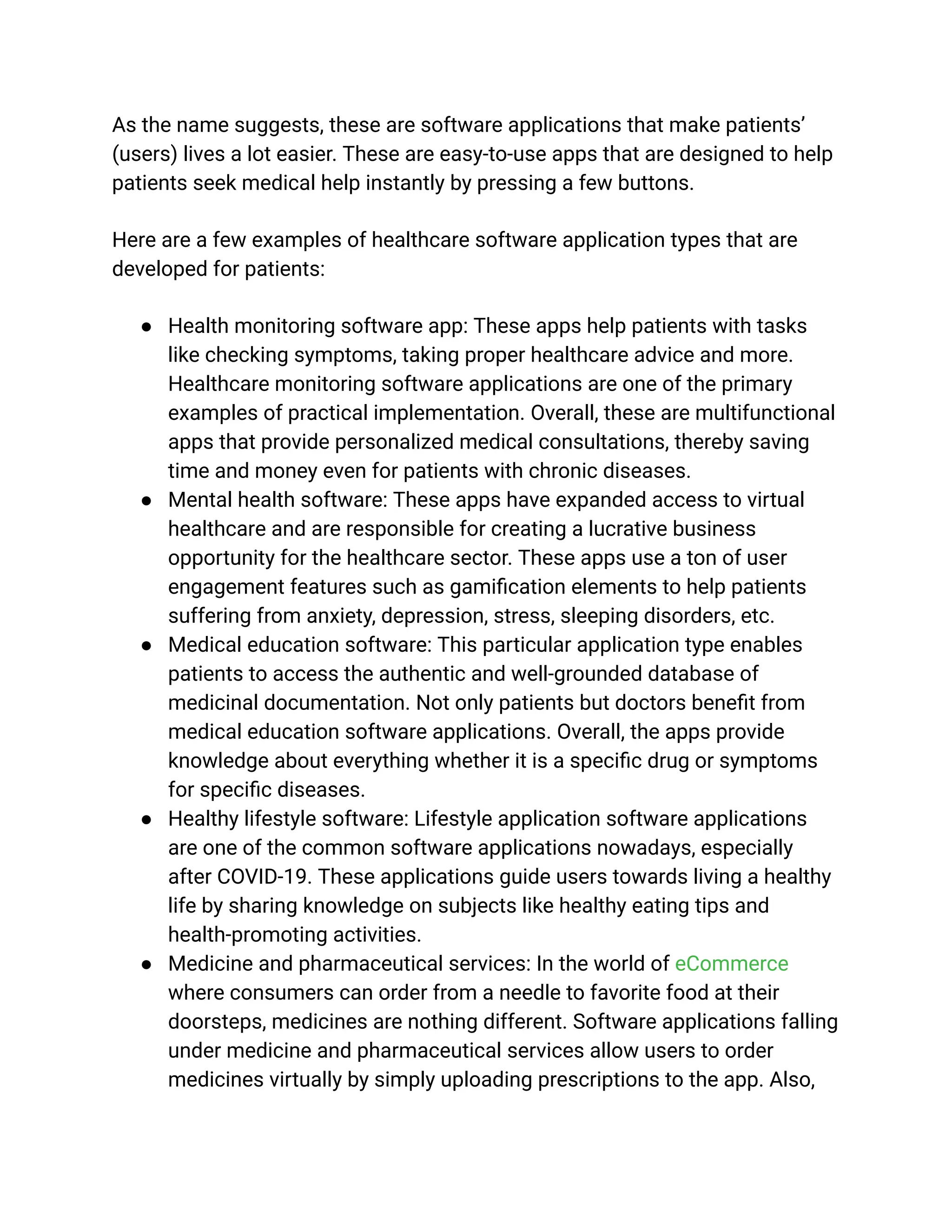 As the name suggests, these are software applications that make patients’
(users) lives a lot easier. These are easy-to-use apps that are designed to help
patients seek medical help instantly by pressing a few buttons.
Here are a few examples of healthcare software application types that are
developed for patients:
● Health monitoring software app: These apps help patients with tasks
like checking symptoms, taking proper healthcare advice and more.
Healthcare monitoring software applications are one of the primary
examples of practical implementation. Overall, these are multifunctional
apps that provide personalized medical consultations, thereby saving
time and money even for patients with chronic diseases.
● Mental health software: These apps have expanded access to virtual
healthcare and are responsible for creating a lucrative business
opportunity for the healthcare sector. These apps use a ton of user
engagement features such as gamification elements to help patients
suffering from anxiety, depression, stress, sleeping disorders, etc.
● Medical education software: This particular application type enables
patients to access the authentic and well-grounded database of
medicinal documentation. Not only patients but doctors benefit from
medical education software applications. Overall, the apps provide
knowledge about everything whether it is a specific drug or symptoms
for specific diseases.
● Healthy lifestyle software: Lifestyle application software applications
are one of the common software applications nowadays, especially
after COVID-19. These applications guide users towards living a healthy
life by sharing knowledge on subjects like healthy eating tips and
health-promoting activities.
● Medicine and pharmaceutical services: In the world of eCommerce
where consumers can order from a needle to favorite food at their
doorsteps, medicines are nothing different. Software applications falling
under medicine and pharmaceutical services allow users to order
medicines virtually by simply uploading prescriptions to the app. Also,
 