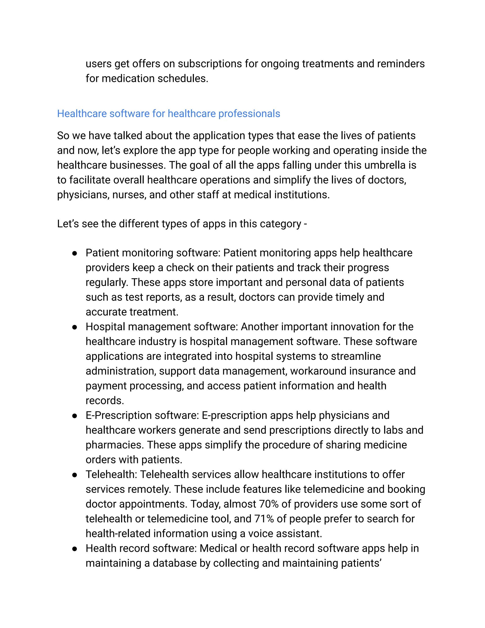 users get offers on subscriptions for ongoing treatments and reminders
for medication schedules.
Healthcare software for healthcare professionals
So we have talked about the application types that ease the lives of patients
and now, let’s explore the app type for people working and operating inside the
healthcare businesses. The goal of all the apps falling under this umbrella is
to facilitate overall healthcare operations and simplify the lives of doctors,
physicians, nurses, and other staff at medical institutions.
Let’s see the different types of apps in this category -
● Patient monitoring software: Patient monitoring apps help healthcare
providers keep a check on their patients and track their progress
regularly. These apps store important and personal data of patients
such as test reports, as a result, doctors can provide timely and
accurate treatment.
● Hospital management software: Another important innovation for the
healthcare industry is hospital management software. These software
applications are integrated into hospital systems to streamline
administration, support data management, workaround insurance and
payment processing, and access patient information and health
records.
● E-Prescription software: E-prescription apps help physicians and
healthcare workers generate and send prescriptions directly to labs and
pharmacies. These apps simplify the procedure of sharing medicine
orders with patients.
● Telehealth: Telehealth services allow healthcare institutions to offer
services remotely. These include features like telemedicine and booking
doctor appointments. Today, almost 70% of providers use some sort of
telehealth or telemedicine tool, and 71% of people prefer to search for
health-related information using a voice assistant.
● Health record software: Medical or health record software apps help in
maintaining a database by collecting and maintaining patients’
 