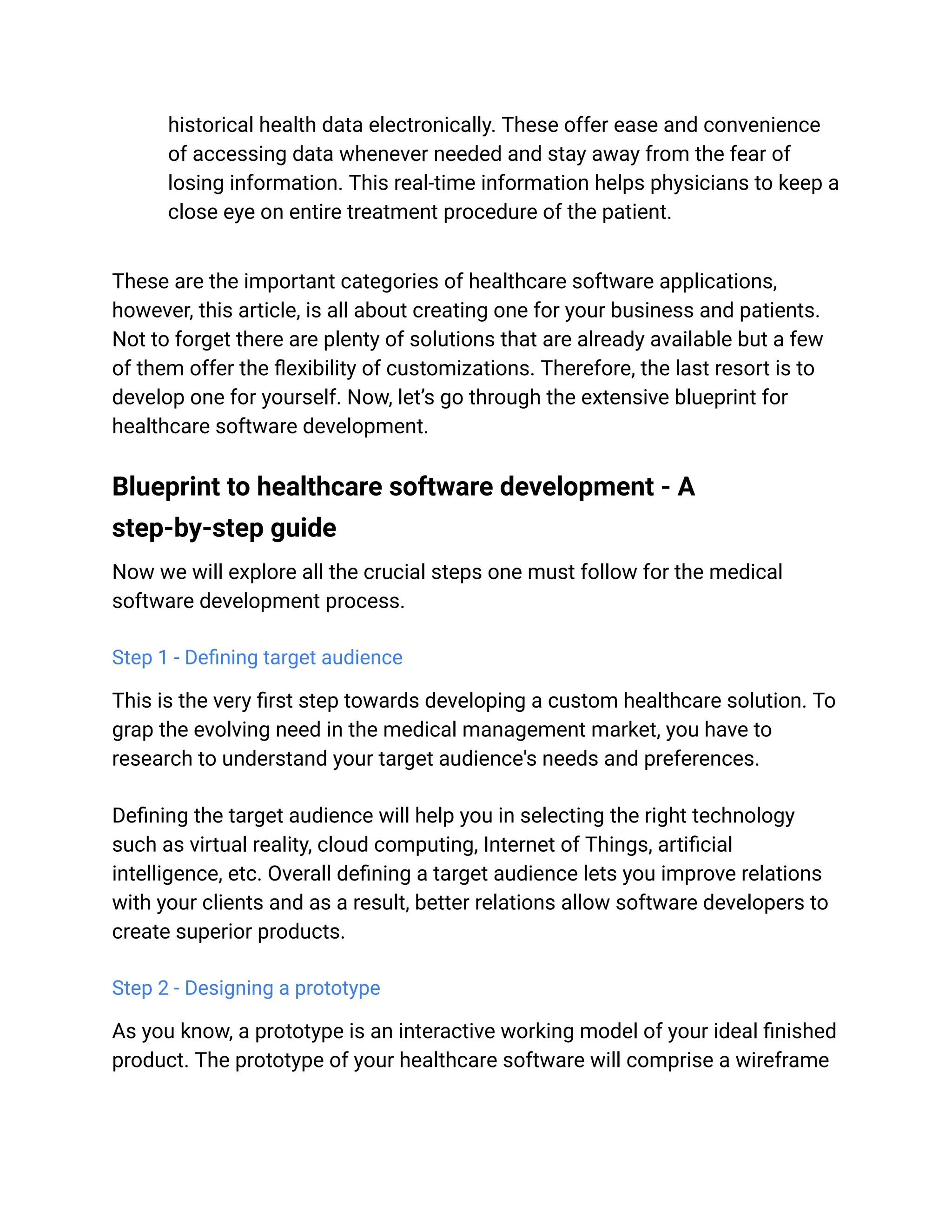 historical health data electronically. These offer ease and convenience
of accessing data whenever needed and stay away from the fear of
losing information. This real-time information helps physicians to keep a
close eye on entire treatment procedure of the patient.
These are the important categories of healthcare software applications,
however, this article, is all about creating one for your business and patients.
Not to forget there are plenty of solutions that are already available but a few
of them offer the flexibility of customizations. Therefore, the last resort is to
develop one for yourself. Now, let’s go through the extensive blueprint for
healthcare software development.
Blueprint to healthcare software development - A
step-by-step guide
Now we will explore all the crucial steps one must follow for the medical
software development process.
Step 1 - Defining target audience
This is the very first step towards developing a custom healthcare solution. To
grap the evolving need in the medical management market, you have to
research to understand your target audience's needs and preferences.
Defining the target audience will help you in selecting the right technology
such as virtual reality, cloud computing, Internet of Things, artificial
intelligence, etc. Overall defining a target audience lets you improve relations
with your clients and as a result, better relations allow software developers to
create superior products.
Step 2 - Designing a prototype
As you know, a prototype is an interactive working model of your ideal finished
product. The prototype of your healthcare software will comprise a wireframe
 