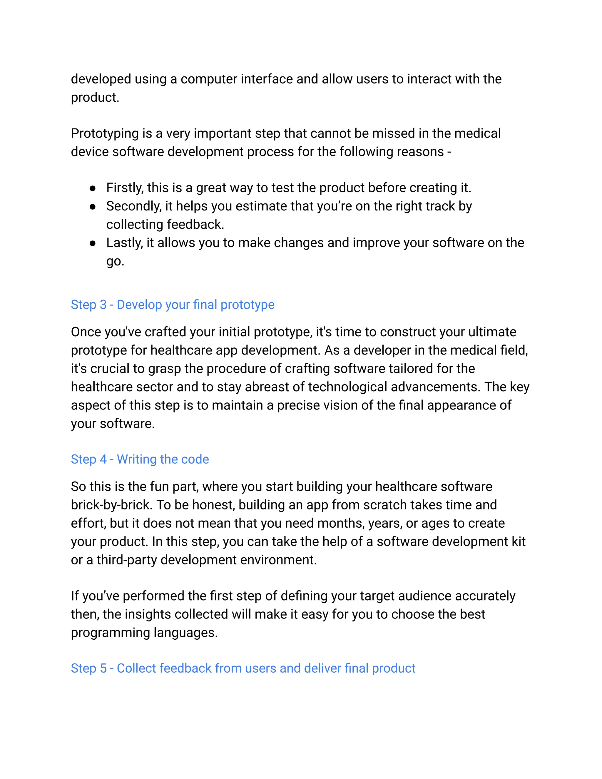 developed using a computer interface and allow users to interact with the
product.
Prototyping is a very important step that cannot be missed in the medical
device software development process for the following reasons -
● Firstly, this is a great way to test the product before creating it.
● Secondly, it helps you estimate that you’re on the right track by
collecting feedback.
● Lastly, it allows you to make changes and improve your software on the
go.
Step 3 - Develop your final prototype
Once you've crafted your initial prototype, it's time to construct your ultimate
prototype for healthcare app development. As a developer in the medical field,
it's crucial to grasp the procedure of crafting software tailored for the
healthcare sector and to stay abreast of technological advancements. The key
aspect of this step is to maintain a precise vision of the final appearance of
your software.
Step 4 - Writing the code
So this is the fun part, where you start building your healthcare software
brick-by-brick. To be honest, building an app from scratch takes time and
effort, but it does not mean that you need months, years, or ages to create
your product. In this step, you can take the help of a software development kit
or a third-party development environment.
If you’ve performed the first step of defining your target audience accurately
then, the insights collected will make it easy for you to choose the best
programming languages.
Step 5 - Collect feedback from users and deliver final product
 