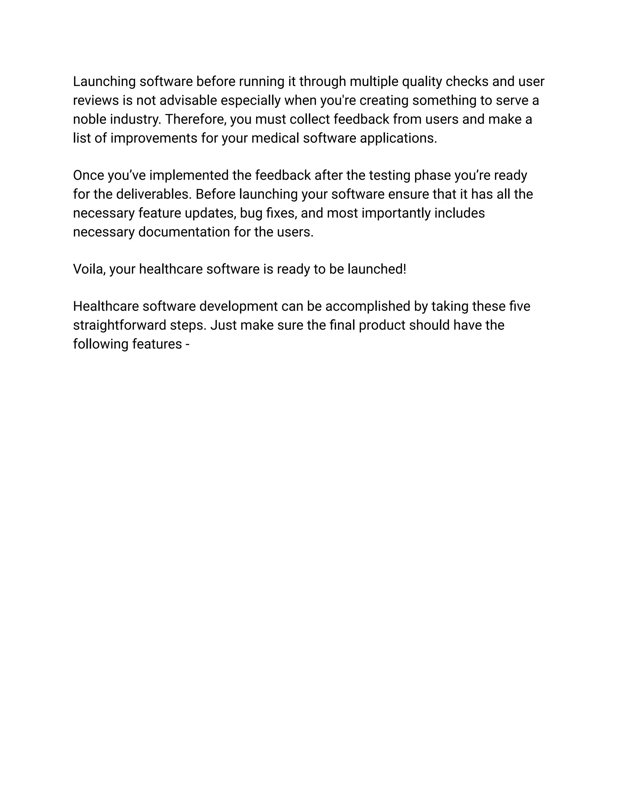 Launching software before running it through multiple quality checks and user
reviews is not advisable especially when you're creating something to serve a
noble industry. Therefore, you must collect feedback from users and make a
list of improvements for your medical software applications.
Once you’ve implemented the feedback after the testing phase you’re ready
for the deliverables. Before launching your software ensure that it has all the
necessary feature updates, bug fixes, and most importantly includes
necessary documentation for the users.
Voila, your healthcare software is ready to be launched!
Healthcare software development can be accomplished by taking these five
straightforward steps. Just make sure the final product should have the
following features -
 