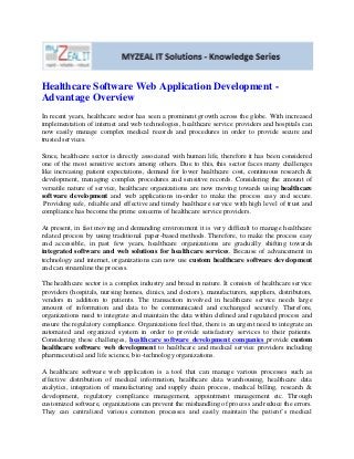 Healthcare Software Web Application Development -
Advantage Overview
In recent years, healthcare sector has seen a prominent growth across the globe. With increased
implementation of internet and web technologies, healthcare service providers and hospitals can
now easily manage complex medical records and procedures in order to provide secure and
trusted services.
Since, healthcare sector is directly associated with human life, therefore it has been considered
one of the most sensitive sectors among others. Due to this, this sector faces many challenges
like increasing patient expectations, demand for lower healthcare cost, continuous research &
development, managing complex procedures and sensitive records. Considering the amount of
versatile nature of service, healthcare organizations are now moving towards using healthcare
software development and web applications in-order to make the process easy and secure.
Providing safe, reliable and effective and timely healthcare service with high level of trust and
compliance has become the prime concerns of healthcare service providers.
At present, in fast moving and demanding environment it is very difficult to manage healthcare
related process by using traditional paper-based methods. Therefore, to make the process easy
and accessible, in past few years, healthcare organizations are gradually shifting towards
integrated software and web solutions for healthcare services. Because of advancement in
technology and internet, organizations can now use custom healthcare software development
and can streamline the process.
The healthcare sector is a complex industry and broad in nature. It consists of healthcare service
providers (hospitals, nursing homes, clinics, and doctors), manufacturers, suppliers, distributors,
vendors in addition to patients. The transaction involved in healthcare service needs large
amount of information and data to be communicated and exchanged securely. Therefore,
organizations need to integrate and maintain the data within defined and regulated process and
ensure the regulatory compliance. Organizations feel that, there is an urgent need to integrate an
automated and organized system in order to provide satisfactory services to their patients.
Considering these challenges, healthcare software development companies provide custom
healthcare software web development to healthcare and medical service providers including
pharmaceutical and life science, bio-technology organizations.
A healthcare software web application is a tool that can manage various processes such as
effective distribution of medical information, healthcare data warehousing, healthcare data
analytics, integration of manufacturing and supply chain process, medical billing, research &
development, regulatory compliance management, appointment management etc. Through
customized software, organizations can prevent the mishandling of process and reduce the errors.
They can centralized various common processes and easily maintain the patient’s medical
 