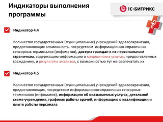 Индикаторы выполнения
программы
Индикатор 4.4
Количество государственных (муниципальных) учреждений здравоохранения,
предоставляющих возможность, посредством информационно-справочных
сенсорных терминалов (инфоматов), доступа граждан к их персональным
страничкам, содержащим информацию о медицинских услугах, предоставленных
гражданину, и результаты анализов, с возможностью тут же распечатать их

Индикатор 4.5
Количество государственных (муниципальных) учреждений здравоохранения,
предоставляющих, посредством информационно-справочных сенсорных
терминалов (инфоматов), информацию об оказываемых услугах, детальной
схеме учреждения, графиках работы врачей, информацию о квалификации и
опыте работы персонала

 