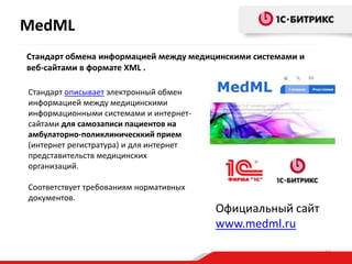 MedML
Стандарт обмена информацией между медицинскими системами и
веб-сайтами в формате XML .
Стандарт описывает электронный обмен
информацией между медицинскими
информационными системами и интернетсайтами для самозаписи пациентов на
амбулаторно-поликлиническкий прием
(интернет регистратура) и для интернет
представительств медицинских
организаций.
Соответствует требованиям нормативных
документов.

Официальный сайт
www.medml.ru
24

 
