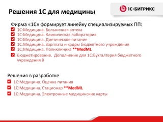 Решения 1С для медицины
Фирма «1С» формирует линейку специализируемых ПП:
1С:Медицина. Больничная аптека
1С:Медицина. Клиническая лаборатория
1С:Медицина. Диетическое питание
1С:Медицина. Зарплата и кадры бюджетного учреждения
1С:Медицина. Поликлиника **MedML
Бюджетирование. Дополнение для 1С:Бухгалтерия бюджетного
учреждения 8

Решения в разработке
1С:Медицина. Оценка питания
1С:Медицина. Стационар **MedML
1С:Медицина. Электронные медицинские карты

 