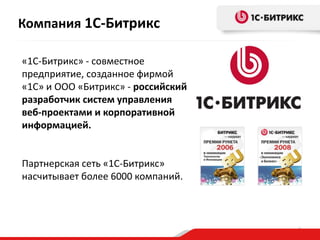 Компания 1С-Битрикс
«1С-Битрикс» - совместное
предприятие, созданное фирмой
«1С» и ООО «Битрикс» - российский
разработчик систем управления
веб-проектами и корпоративной
информацией.

Партнерская сеть «1С-Битрикс»
насчитывает более 6000 компаний.

3

 