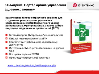 1С-Битрикс: Портал органа управления
здравоохранением
комплексное типовое отраслевое решение для
создания порталов органа управления
здравоохранением (ОУЗ) различного уровня –
региональных, муниципальных, а также сайтов
отдельных медицинских организаций (ЛПУ)
Готовый портал ОУЗ региона/муниципалитета
Каталог подведомственных ЛПУ
Соответствие требованиям нормативных
документов
Интеграция с МИС, установленными на уровне
ОУЗ
Все преимущества БУС10
Производительность веб-кластера
www.1c-bitrix.ru/solutions/med/medportal.php
33

 