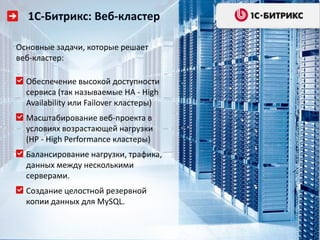 1С-Битрикс: Веб-кластер
Основные задачи, которые решает
веб-кластер:
Обеспечение высокой доступности
сервиса (так называемые HA - High
Availability или Failover кластеры)
Масштабирование веб-проекта в
условиях возрастающей нагрузки
(HP - High Performance кластеры)
Балансирование нагрузки, трафика,
данных между несколькими
серверами.
Создание целостной резервной
копии данных для MySQL.

 