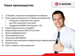 Наши преимущества
1.
2.

1С-Битрикс. Тиражная отчуждаемая платформа.
Очень удачные решения по набору возможностей
• 2 решения: закрываем все задачи
• для ЛПУ: stand alone или SaaS
• поддержка MedML (интеграция с 1С)
3. Готовый функционал из коробки
4. Широкий функционал БУС 10 в основе
5. Кроссплатформенность
6. Производительность
7. Технология BitrixMobile
8. Соответствие программе модернизации здравоохранения
9. Безопасность
10. Цены и модель лицензирования

 