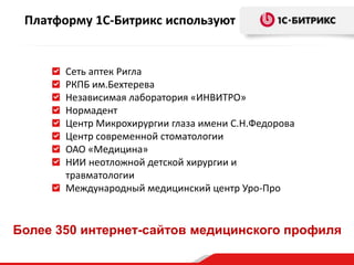 Платформу 1С-Битрикс используют

Сеть аптек Ригла
РКПБ им.Бехтерева
Независимая лаборатория «ИНВИТРО»
Нормадент
Центр Микрохирургии глаза имени С.Н.Федорова
Центр современной стоматологии
ОАО «Медицина»
НИИ неотложной детской хирургии и
травматологии
Международный медицинский центр Уро-Про

Более 350 интернет-сайтов медицинского профиля

 