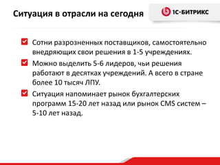 Ситуация в отрасли на сегодня
Сотни разрозненных поставщиков, самостоятельно
внедряющих свои решения в 1-5 учреждениях.
Можно выделить 5-6 лидеров, чьи решения
работают в десятках учреждений. А всего в стране
более 10 тысяч ЛПУ.
Ситуация напоминает рынок бухгалтерских
программ 15-20 лет назад или рынок CMS систем –
5-10 лет назад.

 